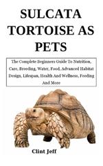 Sulcata Tortoise as Pets: The Complete Beginners Guide To Nutrition, Care, Breeding, Water, Food, Advanced Habitat Design, Lifespan, Health And Wellness, Feeding And More