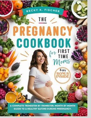 The Pregnancy Cookbook for First Time Moms: A Complete trimester by trimester, months by month guide to a healthy eating During pregnancy.: Healthy+ happy pregnancy = Healthy baby, with 300+ recipes - Becky K Fischer - cover