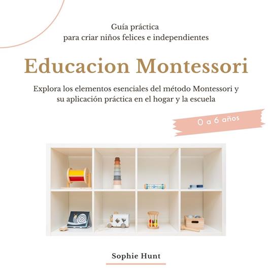 Educacion Montessori: Explora los elementos esenciales del metodo montessori y su aplicacion practica en el hogar y la escuela