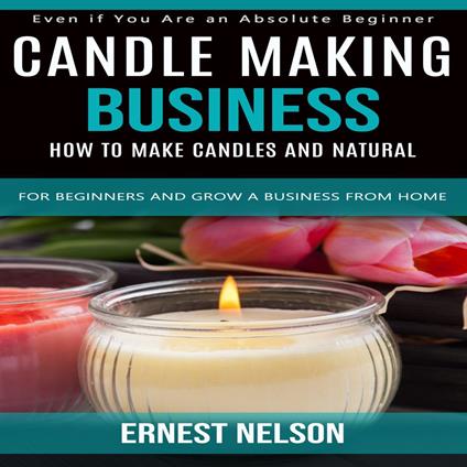 Candle Making Business: Even if You Are an Absolute Beginner (How to Make Candles and Natural for Beginners and Grow a Business From Home)