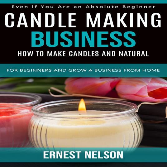 Candle Making Business: Even if You Are an Absolute Beginner (How to Make Candles and Natural for Beginners and Grow a Business From Home)