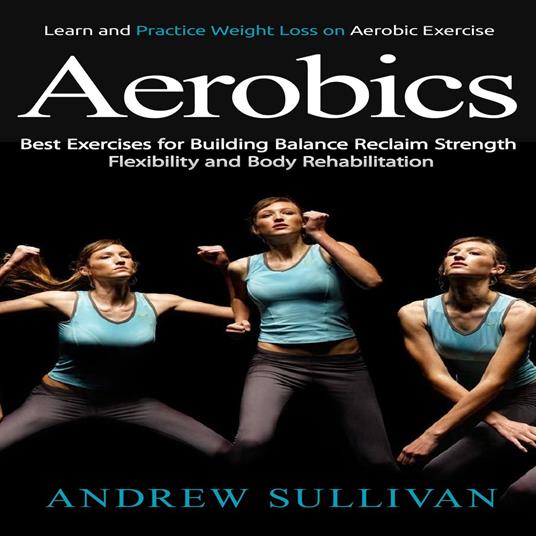 Aerobics: Learn and Practice Weight Loss on Aerobic Exercise (Best Exercises for Building Balance Reclaim Strength Flexibility and Body Rehabilitation)