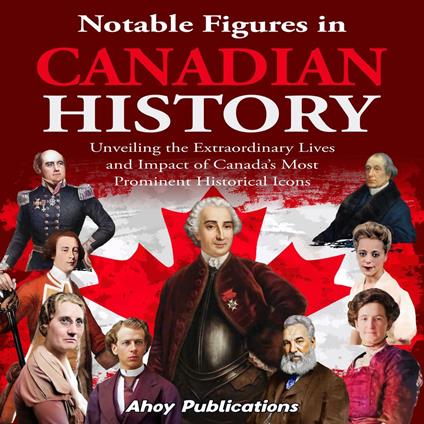 Notable Figures in Canadian History: Unveiling the Extraordinary Lives and Impact of Canada’s Most Prominent Historical Icons