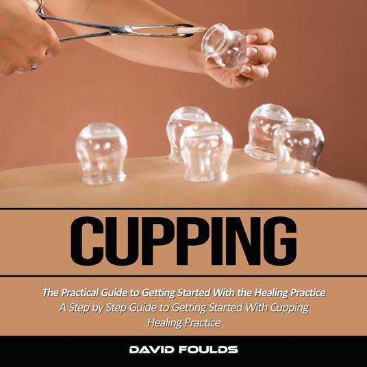 Cupping: The Practical Guide to Getting Started With the Healing Practice (A Step by Step Guide to Getting Started With Cupping Healing Practice)