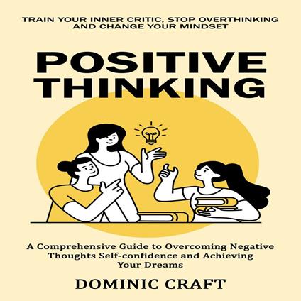 Positive Thinking: Train Your Inner Critic, Stop Overthinking and Change Your Mindset (A Comprehensive Guide to Overcoming Negative Thoughts Self-confidence and Achieving Your Dreams)