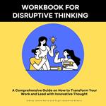 Workbook for Disruptive Thinking- A Comprehensive Guide on How to Transform Your Work and Lead with Innovative Thought