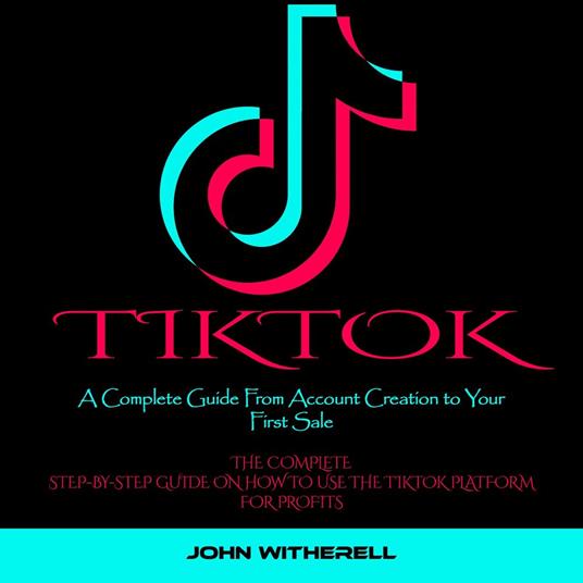 Tiktok: A Complete Guide From Account Creation to Your First Sale (The Complete Step-by-step Guide on How to Use the Tiktok Platform for Profits)