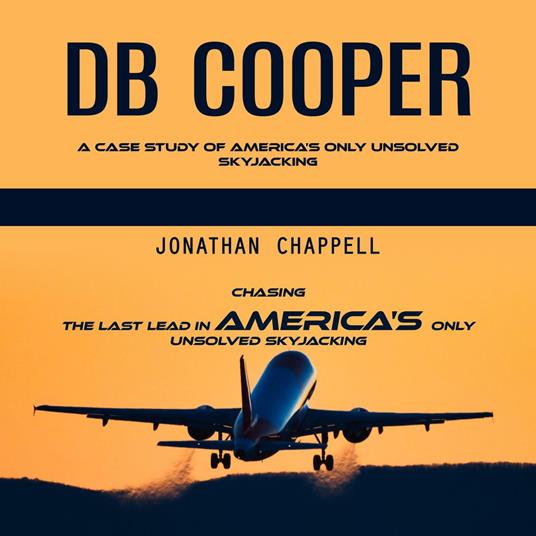 Db Cooper: A Case Study of America’s Only Unsolved Skyjacking (Chasing the Last Lead in America's Only Unsolved Skyjacking)