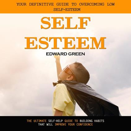 Self Esteem: Your Definitive Guide to Overcoming Low Self-esteem (The Ultimate Self-help Guide to Building Habits That Will Improve Your Confidence)