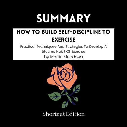 SUMMARY - How To Build Self-Discipline To Exercise: Practical Techniques And Strategies To Develop A Lifetime Habit Of Exercise By Martin Meadows