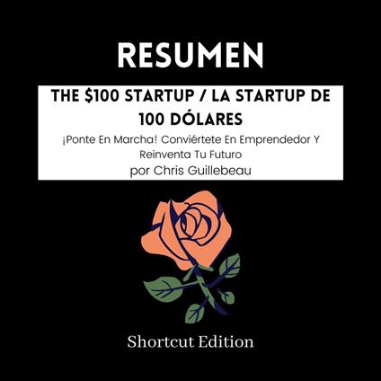 RESUMEN - The $100 Startup / La startup de 100 dólares : ¡Ponte En Marcha! Conviértete En Emprendedor Y Reinventa Tu Futuro por Chris Guillebeau