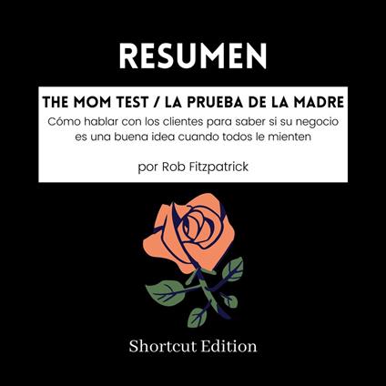 RESUMEN - The Mom Test / La prueba de la madre: Cómo hablar con los clientes para saber si su negocio es una buena idea cuando todos le mienten Por Rob Fitzpatrick