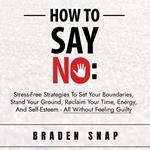 How To Say No: Stress-Free Strategies To Set Your Boundaries, Stand Your Ground, Reclaim Your Time, Energy, And Self-Esteem - All Without Feeling Guilty