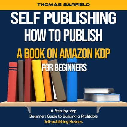 Self Publishing: How to Publish a Book on Amazon Kdp for Beginners (A Step-by-step Beginners Guide to Building a Profitable Self-publishing Business)