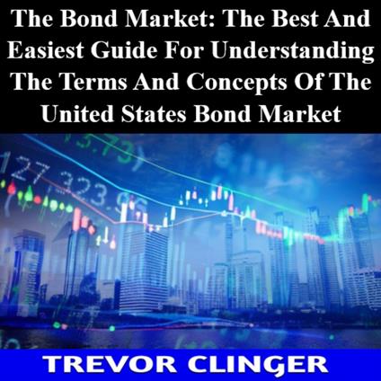 Bond Market, The: The Best And Easiest Guide For Understanding The Terms And Concepts Of The United States Bond Market