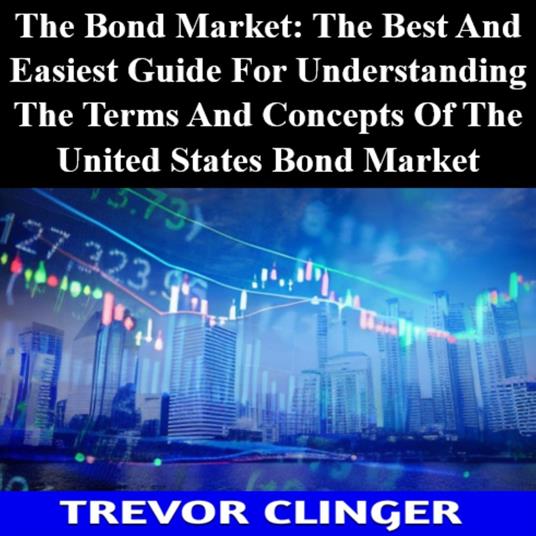 Bond Market, The: The Best And Easiest Guide For Understanding The Terms And Concepts Of The United States Bond Market