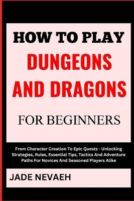 How to Play Dungeons and Dragons for Beginners: From Character Creation To Epic Quests - Unlocking Strategies, Rules, Essential Tips, Tactics And Adventure Paths For Novices And Seasoned Players Alike - Jade Nevaeh - cover