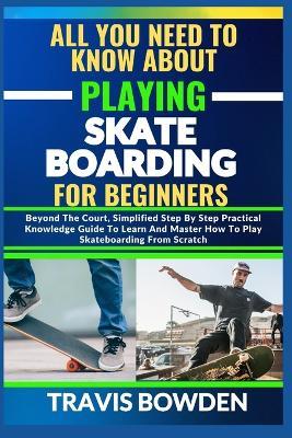 All You Need to Know about Playing Skateboarding for Beginners: Beyond The Court, Simplified Step By Step Practical Knowledge Guide To Learn And Master How To Play Skateboarding From Scratch - Travis Bowden - cover