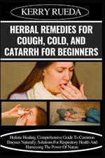 Herbal Remedies for Cough, Cold, and Catarrh for Beginners: Holistic Healing, Comprehensive Guide To Common Illnesses Naturally, Solutions For Respiratory Health And Harnessing The Power Of Nature