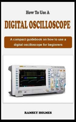 How to Use a Digital Oscilloscope: A concise guidebook on how to use an oscilloscope for beginners - Ramsey Holmes - cover