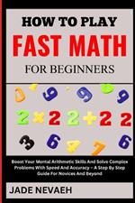 How to Play Fast Math for Beginners: Boost Your Mental Arithmetic Skills And Solve Complex Problems With Speed And Accuracy - A Step By Step Guide For Novices And Beyond