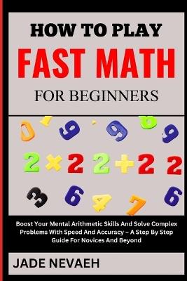 How to Play Fast Math for Beginners: Boost Your Mental Arithmetic Skills And Solve Complex Problems With Speed And Accuracy - A Step By Step Guide For Novices And Beyond - Jade Nevaeh - cover