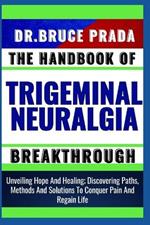 The Handbook of Trigeminal Neuralgia Breakthrough: Unveiling Hope And Healing; Discovering Paths, Methods And Solutions To Conquer Pain And Regain Life
