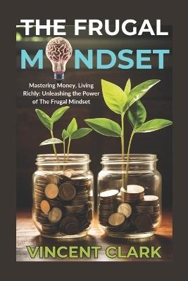 The Frugal Mindset: Mastering Money, Living Richly: Unleashing the Power of The Frugal Mindset - Vincent Clark - cover