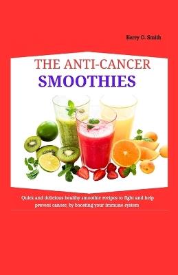 The Anti-Cancer Smoothies: Quick and Delicious Healthy Smoothie recipes to fight and help prevent cancer, by boosting your immune system. - Kerry O Smith - cover