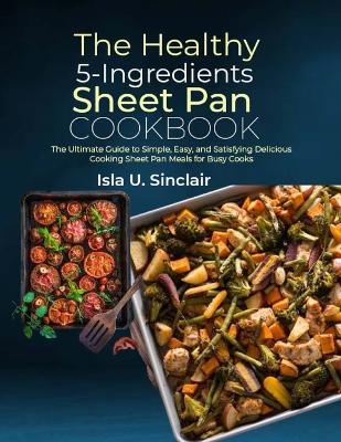 The Healthy 5-Ingredients Sheet Pan Cookbook: The Ultimate Guide to Simple, Easy, and Satisfying Delicious Cooking Sheet Pan Meals for Busy Cooks - Isla U Sinclair - cover