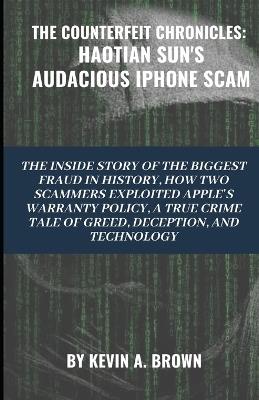 The Counterfeit Chronicles: HAOTIAN SUN'S AUDACIOUS IPHONE SCAM: The Inside Story of the Biggest Fraud in History. How Two Scammers Exploited Apple's Warranty Policy: A True Crime Tale of Greed, Deception, and Technology. - Kevin A Brown - cover
