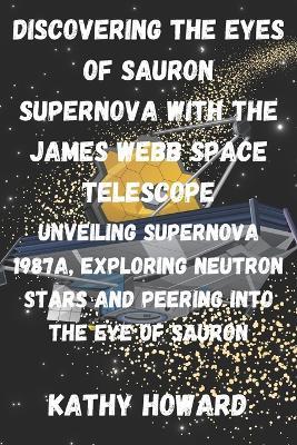 Discovering The Eyes Of Sauron Supernova With The James Webb Space Telescope: Unveiling Supernova 1987A, Exploring Neutron Stars And Peering Into The Eye Of Sauron - Kathy Howard - cover