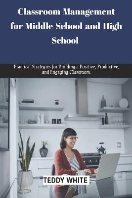 Classroom Management for Middle School and High School: Practical strategies for building a positive, productive and engaging classroom. - Teddy White - cover