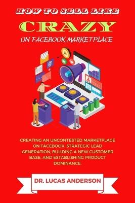 How to sell like crazy on Facebook Marketplace: Creating An Uncontested Marketplace on Facebook, Strategic Lead Generation, Building A New Customer Base, AND Establishing Product Dominance - Lucas Anderson - cover