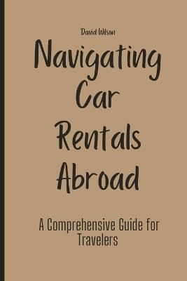 Navigating Car Rentals Abroad: A Comprehensive Guide for Travelers - David Wilson - cover