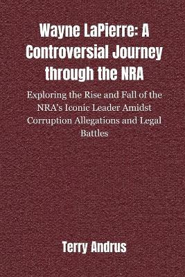 Wayne LaPierre: A CONTROVERSIAL JOURNEY THROUGH THE NRA: Exploring the Rise and Fall of the NRA's Iconic Leader Amidst Corruption Allegations and Legal Battles - Terry Andrus - cover