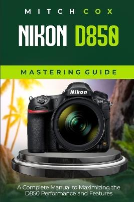 Nikon D850 Mastering Guide: A Complete Manual to Maximizing the D850 Performance and Features - Mitch Cox - cover