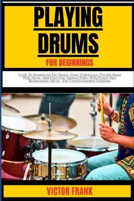 Playing Drums for Beginners: Guide To Drumming For Novice, From Techniques, Playing Along With Music, And Exploring Various Styles With Expert Tips, Maintenance Advice, And Troubleshooting Solutions - Victor Frank - cover