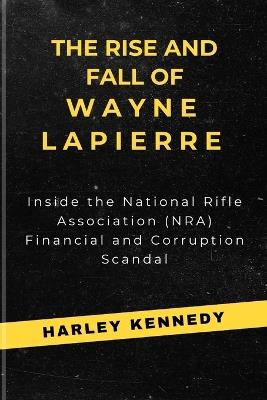The Rise and Fall of Wayne Lapierre: Inside the National Rifle Association (NRA) Financial and Corruption Scandal - Harley Kennedy - cover