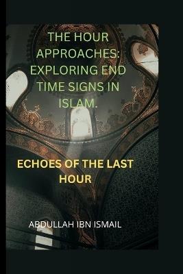 The Hour Approaches: Exploring End Time Signs in Islam: Echoes of the Last Hour - Abdullah Ibn Ismail - cover