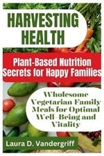 Harvesting Health: Plant-Based Nutrition Secrets for Happy Families: Wholesome Vegetarian Family Meals for Optimal Well-Being and Vitality