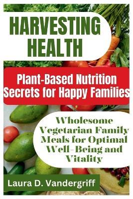 Harvesting Health: Plant-Based Nutrition Secrets for Happy Families: Wholesome Vegetarian Family Meals for Optimal Well-Being and Vitality - Laura D Vandergriff - cover