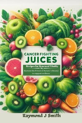 Cancer Fighting Juices: Recipes for Renewed Vitality: Harness the Power of Nature's Bounty to Support your Wellness - Raymond J Smith - cover