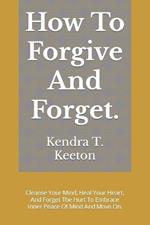 How To Forgive And Forget.: Cleanse Your Mind, Heal Your Heart, And Forget The Hurt To Embrace Inner Peace Of Mind And Move On.