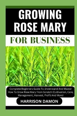 Growing Rose Mary for Business: Complete Beginners Guide To Understand And Master How To Grow Rose Mary From Scratch (Cultivation, Care, Management, Harvest, Profit And More) - Harrison Damon - cover