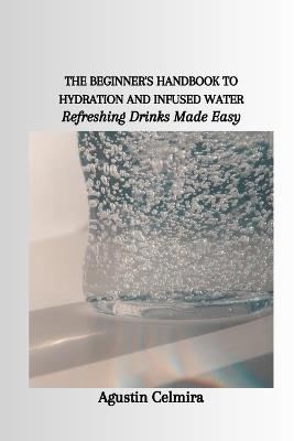The Beginner's Handbook to Hydration and Infused Water: Refreshing Drinks Made Easy - Agustin Celmira - cover