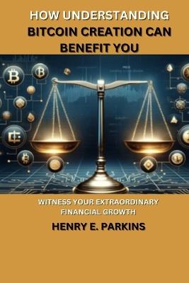 How Understanding Bitcoin Creation Can Benefit You: Witness Your Extraordinary Financial Growth - Henry E Parkins - cover