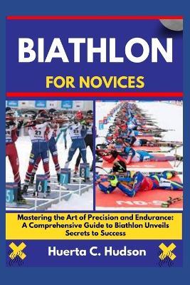 Biathlon for Novices: Mastering the Art of Precision and Endurance: A Comprehensive Guide to Biathlon Unveils Secrets to Success - Huerta C Hudson - cover