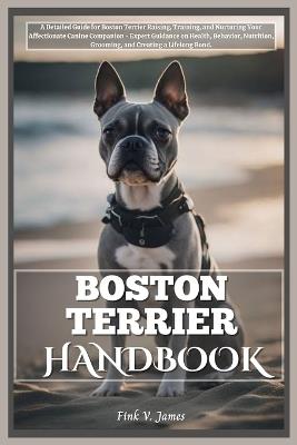 Boston Terrier Handbook: A Detailed Guide for Boston Terrier Raising, Training, and Nurturing Your Affectionate Canine Companion - Expert Guidance on Health, Behavior, Nutrition, Grooming, and Bonding - Fink V James - cover