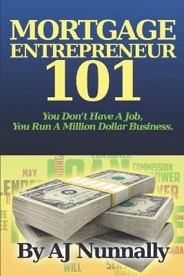 Mortgage Entrepreneur 101: You Don't Have A Job, You Run A Million Dollar Business - A J Nunnally - cover